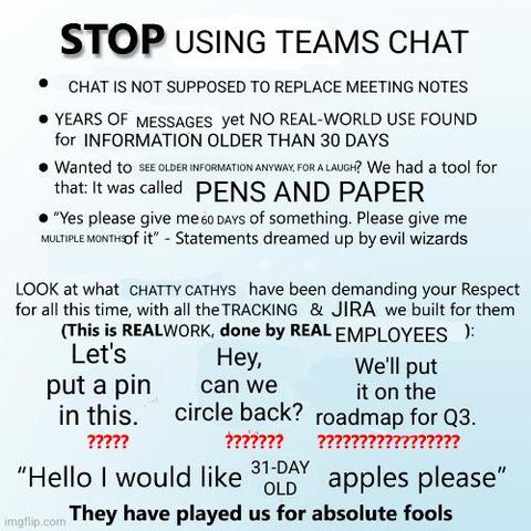 The "Stop Doing Math" meme format:

Stop Using Teams Chat
* Chat is not supposed to replace meeting minutes.
* Years of messages, but no real world use found for information older than 30 days
* Wanted to see older information anyway, for a laugh? We had a tool for that. It was called pens and paper.
* "Yes please give me 60 days of something. Give me multiple months of it." - Statements dreamed up by evil wizards

Look at what Chatty Cathys have been demanding your respect for all this time, with all the tracking and Jira we built for them. (This is REAL work, done by REAL employees!)

"Let's put a pin in this."

"Hey, can we circle back?"

"We'll put this on the roadmap for Q3."

"Hello, I would like 31-day old apples please"

They have played us for absolute fools.