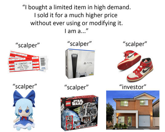 Meme showing concert tickets, games console, trainers, plush, lego. The title says: I bought a limited item in high demand. I sold it for a much higher price without ever using or modifying it. I am a... 

Under each picture it says "scalper". Then there's a picture  of a house, but instead of scalper, it says "investor", highlighting the hypocrisy.