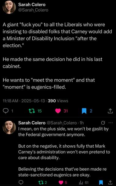 Sarah Colero @Sarah_Colero
A giant "fuck you" to all the Liberals who were insisting to disabled folks that Carney would add a Minister of Disability Inclusion "after the election."
He made the same decision he did in his last cabinet.
He wants to "meet the moment" and that
"moment" is eugenics-filled.
11:18 AM • 2025-05-13 • 390 Views
1
31
2
Sarah Colero @Sarah_Colero •1h
I mean, on the plus side, we won't be gaslit by the Federal government anymore.
•00
But on the negative, it shows fully that Mark Carney's administration won't even pretend to care about disability.
Believing the decisions that've been made re state-sanctioned eugenics are okay.
122
5
Ill 61