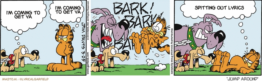 Original Garfield comic from March 25, 2010
Text replaced with lyrics from: Jump Around

Transcript:
• I'm Coming To Get Ya
• I'm Coming To Get Ya
• Spitting Out Lyrics


--------------
Original Text:
• Dog:  My brother does most of the barking around here.
• Garfield:  Oooh, I'm so afraid.
• Dog #2:  BARK! BARK! BARK!
• Garfield:  By any chance, is one of you adopted?