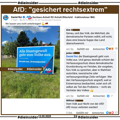 Daniel Roi, AfD Sachsen-Anhalt KV Anhalt-Bitterfeld und fraktionsloser MdL teilt am 09.05.2025 ein Bild mit einem AfD-Plakat und "Alle Staatsgewalt geht vom Volke aus. Artikel 20 (2) Grundgesetz. Und nicht vom Verfassungsschutz."
Dazu postet er "Wir lassen uns nicht unterkriegen!"

Wir zeigen auf Slide 2 u.a. die Kommentare 
"Genau, und das Volk, die Mehrhelt, die demokratische Parteien wählt, will nicht, dass eine braune Suppe das Land überschwemmt.", "Daniel Roi die Staatsgewalt geht vom Volke aus. Und genau deshalb schützt der Verfassungsschutz diese demokratische Grundordnung vor Feinden, die vorgeben, fürs Volk zu sprechen, aber in Wahrheit autoritäre, rassistische oder verfassungswidrige Ziele verfolgen. Wer den Verfassungsschutz angreift, weil er Extremismus beobachtet, outet sich oft selbst als Teil des Problems - nicht als Vertreter des Volkes." und "Vom Volk aus! Nicht von der AfD! AfD muss verboten werden!"