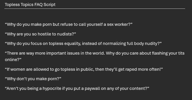 The beginning of a script:

Topless Topics FAQ Script

“Why do you make porn but refuse to call yourself a sex worker?”
“Why are you so hostile to nudists?”
“Why do you focus on topless equality, instead of normalizing full body nudity?”
“There are way more important issues in the world. Why do you care about flashing your tits online?”
“If women are allowed to go topless in public, then they’ll get raped more often!”
“Why don’t you make porn?”
“Aren’t you being a hypocrite if you put a paywall on any of your content?”
