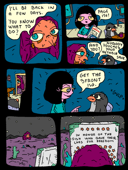 Puffy is going on a trip, leaving behind Girl and Penguin. He addresses them as he's getting dressed.

Puffy: "I'll be back in a few days. You know what to do?"

Girl, holding The NEW Kornshell book: "Page 156!"

Puffy, to Penguin: "And you?"

Penguin, annoyed: "Nobody touches your nethack save..."

Puffy leaves.

Girl to Penguin: "Get the 9front iso."

Penguin gulps.

...

Puffy traverses the desert at night, reaching a memorial stone.

It reads: "In honor of the fish who gave their lives for freedom"

Dozens of fish emblems follow.