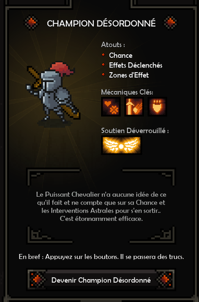 Spécialisation du Chevalier "Champion désordonné"

Le Puissant Chevalier n'a aucune idée de ce qu'il fait et ne compte que sur sa Chance et les Interventions Astrales pour s'en sortir. C'est étonnamment efficace.

En bref : appuyez sur des boutons, il se passera des trucs.
