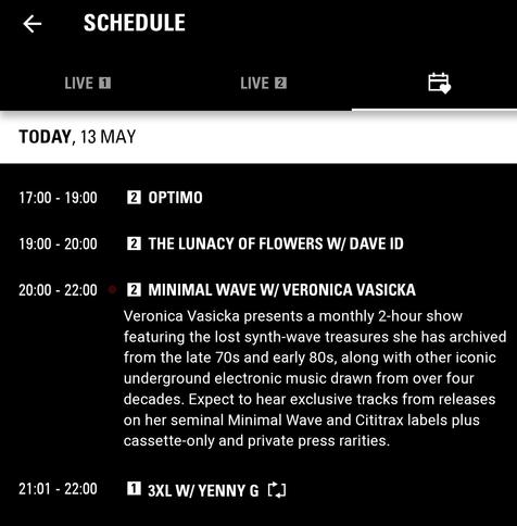 screenshot of my favourites list from the NTS.live app

17:00 - 19:00
OPTIMO
19:00 - 20:00
THE LUNACY OF FLOWERS W/ DAVE ID
20:00 - 22:00
Minimal Wave w/ VERONICA VASICKA
Veronica Vasicka presents a monthly 2-hour show featuring the lost synth-wave treasures she has archived from the late 70s and early 80s, along with other iconic underground electronic music drawn from over four decades. Expect to hear exclusive tracks from releases on her seminal Minimal Wave and Cititrax labels plus cassette-only and private press rarities.