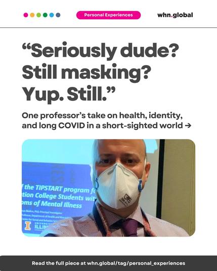 Image featuring a man wearing a 3M Aura N95 mask and a lanyard, standing in front of a projected slide. The text reads:

“Seriously dude? Still masking? Yup. Still.”
One professor’s take on health, identity, and long COVID in a short-sighted world →
Text on the bottom bar:
Read the full piece at whn.global/tag/personal_experiences