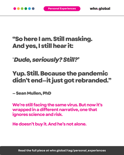 Text on white background with pink “Personal Experiences” label. Quote reads:

“So here I am. Still masking. And yes, I still hear it: ‘Dude, seriously? Still?’ Yup. Still. Because the pandemic didn’t end—it just got rebranded.”
— Sean Mullen, PhD

We’re still facing the same virus. But now it’s wrapped in a different narrative, one that ignores science and risk.
He doesn’t buy it. And he’s not alone.

Footer:
Read the full piece at whn.global/tag/personal_experiences