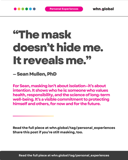 Quote on white background with pink “Personal Experiences” label. Text reads:

“The mask doesn’t hide me. It reveals me.”
— Sean Mullen, PhD

For Sean, masking isn’t about isolation—it’s about intention. It shows who he is: someone who values health, responsibility, and the science of long-term well-being. It’s a visible commitment to protecting himself and others, for now and for the future.

Horizontal rainbow-colored line underneath.
Footer:
Read the full piece at whn.global/tag/personal_experiences
Share this post if you’re still masking, too.