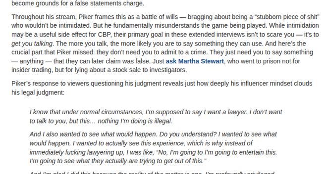 Throughout his stream, Piker frames this as a battle of wills — bragging about being a “stubborn piece of shit” who wouldn’t be intimidated. But he fundamentally misunderstands the game being played. While intimidation may be a useful side effect for CBP, their primary goal in these extended interviews isn’t to scare you — it’s to get you talking. The more you talk, the more likely you are to say something they can use. And here’s the crucial part that Piker missed: they don’t need you to admit to a crime. They just need you to say something — anything — that they can later claim was false. Just ask Martha Stewart, who went to prison not for insider trading, but for lying about a stock sale to investigators.

Piker’s response to viewers questioning his judgment reveals just how deeply his influencer mindset clouds his legal judgment:

I know that under normal circumstances, I’m supposed to say I want a lawyer. I don’t want to talk to you, but this… nothing I’m doing is illegal.

And I also wanted to see what would happen. Do you understand? I wanted to see what would happen. I wanted to actually see this experience, which is why instead of immediately fucking lawyering up, I was like, “No, I’m going to I’m going to entertain this. I’m going to see what they actually are trying to get out of this.”