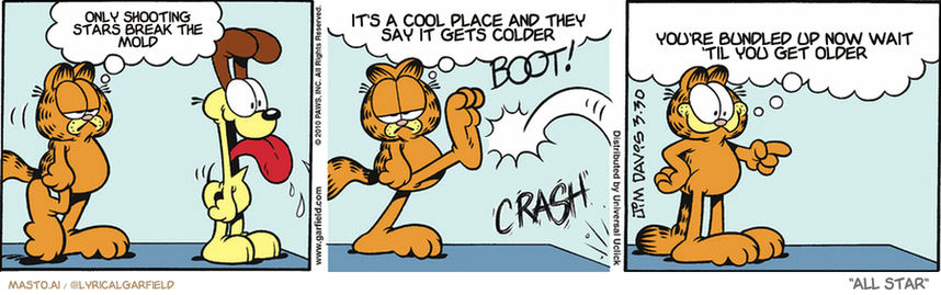 Original Garfield comic from March 30, 2010
Text replaced with lyrics from: All Star

Transcript:
• Only Shooting Stars Break The Mold
• It's A Cool Place And They Say It Gets Colder
• You're Bundled Up Now Wait 'Til You Get Older


--------------
Original Text:
• Garfield:  Sometimes it seems like...  I'm just going through the motions...
• *BOOT!*
• *CRASH*
• Garfield:  And then Odie lands on Jon's toothpick Eiffel Tower and it all seems worthwhile again!