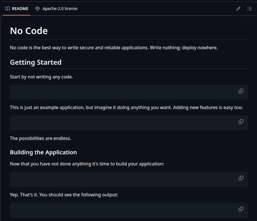 No Code 
No code is the best way to write secure and reliable applications. Write nothing; deploy nowhere. 

Getting Started 
Start by not writing any code. 
(blank code box)

This is just an example application, but imagine it doing anything you want. Adding new features is easy too: 
(blank code box)

The possibilities are endless. 
(blank code box)

Building the Application 
Now that you have not done anything it's time to build your application: 
(blank code box)

Yep. That's it. You should see the following output: 
(blank code box)