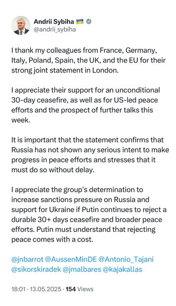 Official Post from Foreign Minister Andrii Sybiha   @andrii_sybiha

| thank my colleagues from France, Germany, Italy, Poland, Spain, the UK, and the EU for their strong joint statement in London. | appreciate their support for an unconditional 30-day ceasefire, as well as for US-led peace efforts and the prospect of further talks this week. Itis important that the statement confirms that Russia has not shown any serious intent to make progress in peace efforts and stresses that it must do so without delay. | appreciate the group's determination to increase sanctions pressure on Russia and support for Ukraine if Putin continues to reject a durable 30+ days ceasefire and broader peace efforts. Putin must understand that rejecting peace comes with a cost. 

@jnbarrot @AussenMinDE @Antonio_Tajani @sikorskiradek @jmalbares @kajakallas 

18:01-13.05.2025 - 154 Views