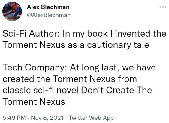 Alex Blechman eee
@AlexBlechman

Sci-Fi Author: In my book I invented the
Torment Nexus as a cautionary tale

Tech Company: At long last, we have
created the Torment Nexus from
classic sci-fi novel Don't Create The
Torment Nexus

5:49 PM - Nov 8, 2021 - Twitter Web App