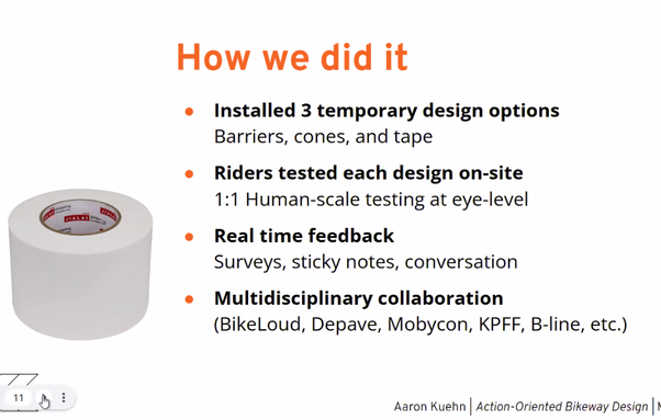 How we did it
Β’ Installed 3 temporary design options Barriers, cones, and tape
o Riders tested each design on-site
@ 1:1 Human-scale testing at eye-level
o Real time feedback Surveys, sticky notes, conversation
e Multidisciplinary collaboration (BikeLoud, Depave, Mobycon, KPFF, B-line, etc.)
77 Y Aaron Kuehn | Action-Oriented Bikeway Design |