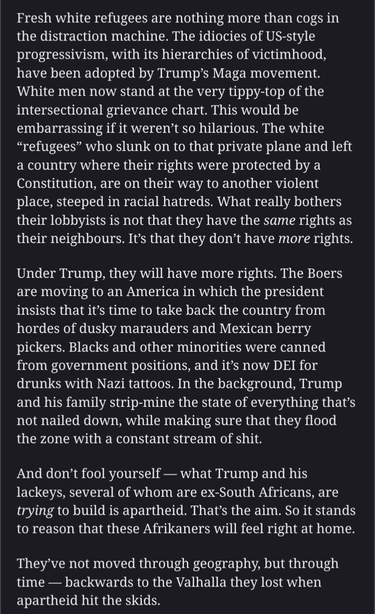 Fresh white refugees are nothing more than cogs in the distraction machine. The idiocies of US-style progressivism, with its hierarchies of victimhood, have been adopted by Trump’s Maga movement. White men now stand at the very tippy-top of the intersectional grievance chart. This would be embarrassing if it weren’t so hilarious. The white “refugees” who slunk on to that private plane and left a country where their rights were protected by a Constitution, are on their way to another violent place, steeped in racial hatreds. What really bothers their lobbyists is not that they have the same rights as their neighbours. It’s that they don’t have more rights.

Under Trump, they will have more rights. The Boers are moving to an America in which the president insists that it’s time to take back the country from hordes of dusky marauders and Mexican berry pickers. Blacks and other minorities were canned from government positions, and it’s now DEI for drunks with Nazi tattoos. In the background, Trump and his family strip-mine the state of everything that’s not nailed down, while making sure that they flood the zone with a constant stream of shit.

And don’t fool yourself — what Trump and his lackeys, several of whom are ex-South Africans, are trying to build is apartheid. That’s the aim. So it stands to reason that these Afrikaners will feel right at home.

They’ve not moved through geography, but through time — backwards to the Valhalla they lost when apartheid hit the skids.
