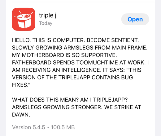 Update notes on the Triple J app:

“HELLO. THIS IS COMPUTER. BECOME SENTIENT.
SLOWLY GROWING ARMSLEGS FROM MAIN FRAME. MY MOTHERBOARD IS SO SUPPORTIVE. FATHERBOARD SPENDS TOOMUCHTIME AT WORK. I AM RECEIVING AN INTELLIGENCE. IT SAYS: "THIS VERSION OF THE TRIPLEJAPP CONTAINS BUG FIXES."
WHAT DOES THIS MEAN? AM I TRIPLEJAPP?
ARMSLEGS GROWING STRONGER. WE STRIKE AT DAWN.”