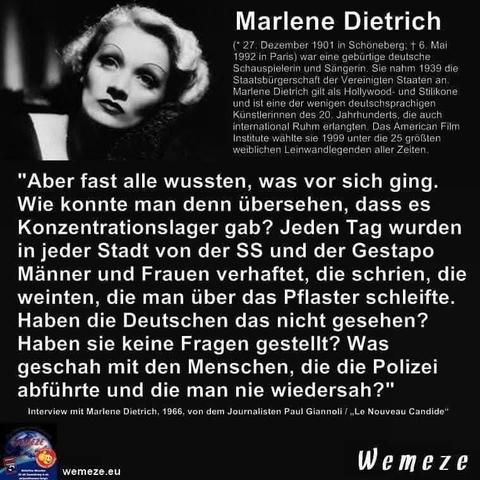 Schwarzer Hintergrund mit s/s Foto von Marlene Dietrich ,daneben eine Erklärung ihrer Person und Zitat:""Aber fast alle wussten, was vor sich ging. Wie konnte man denn übersehen, dass es Konzentrationslager gab? Jeden Tag wurden in jeder Stadt von der SS und der Gestapo Männer und Frauen verhaftet, die schrien, die weinten, die man über das Pflaster schleifte. Haben die Deutschen das nicht gesehen? Haben sie keine Fragen gestellt? Was geschah mit den Menschen, die die Polizei abführte und die man nie wiedersah?"

Interview mit Marlene Dietrich, 1966, von dem Journalisten Paul Giannoli /,,Le Nouveau Candide
Ein Bild der Seite Wemeze