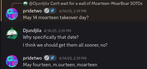 # @Djundjila Can't wait for a wall of Moarteen-MoarBoar SOTDs pridetwo @ ¥ 4/14/25, 239 P May 14 moarteen takeover day? g DT RPN R SRR I think we should get them all sooner, no? pridetwo @ ¥ 4/12/25,239P1 May fourteen, m.ourteen, moarteen