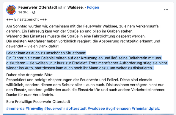 Einsatzbericht der Feuerwehren Waldsee und Otterstadt

Am Sonntag wurden wir, gemeinsam mit der Feuerwehr Waldsee, zu einem Verkehrsunfall gerufen. Ein Fahrzeug kam von der Straße ab und blieb im Graben stehen.

Während des Einsatzes musste die Straße in eine Fahrtrichtung gesperrt werden.

Die meisten Autofahrer haben vorbildlich reagiert, die Absperrung rechtzeitig erkannt und gewendet – vielen Dank dafür!

Leider kam es auch zu unschönen Situationen:
Ein Fahrer hielt zum Beispiel mitten auf der Kreuzung an und ließ seine Beifahrerin mit uns diskutieren – sie wollten „nur kurz zur Eisdiele“. Trotz mehrfacher Aufforderung stieg sie nicht wieder ins Auto, stattdessen kam auch noch ihr Mann dazu, um weiter zu diskutieren. 

Daher eine dringende Bitte:
Respektiert und befolgt Absperrungen der Feuerwehr und Polizei. Diese sind niemals willkürlich, sondern dienen dem Schutz aller – auch euch. Diskussionen verzögern nicht nur den Einsatz, sondern gefährden auch die Einsatzkräfte und auch andere Verkehrsteilnehmer.

Danke für euer Verständnis.