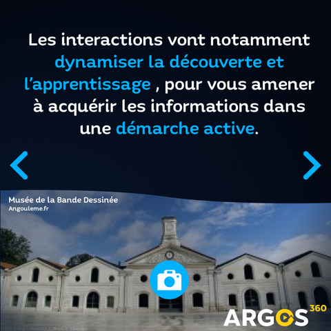 Les interactions vont notamment dynamiser la découverte et l’apprentissage , pour vous amener à acquérir les informations dans une démarche active.
Image : Une prise de vue de face du Musée de la Bande Dessinée à Angoulême, avec un point d'intérêt blanc sur rond bleu représentant un appareil photo. Dans le coin en bas à droite, un logo "Argos 360"