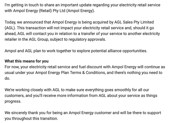 I’m getting in touch to share an important update regarding your electricity retail service with Ampol Energy (Retail) Pty Ltd (Ampol Energy).

Today, we announced that Ampol Energy is being acquired by AGL Sales Pty Limited (AGL). This transaction will not impact your electricity retail service and, should it go ahead, AGL will contact you in relation to a transfer of your service to another electricity retailer in the AGL Group, subject to regulatory approvals.

Ampol and AGL plan to work together to explore potential alliance opportunities. 

What this means for you
For now, your electricity retail service and fuel discount with Ampol Energy will continue as usual under your Ampol Energy Plan Terms & Conditions, and there’s nothing you need to do.

We’re working closely with AGL to make sure everything goes smoothly for all our customers, and you’ll receive more information from AGL about your service as things progress.  

We sincerely thank you for being an Ampol Energy customer and will be there to support you throughout this transition.
