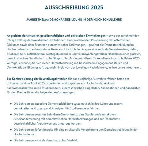 Ausschreibung 2025

JAHRESTHEMA: DEMOKRATIEBILDUNG IN DER HOCHSCHULLEHRE

 
Angesichts der aktuellen gesellschaftlichen und politischen Entwicklungen – etwa der zunehmenden Infragestellung demokratischer Institutionen, einer wachsenden Polarisierung des öffentlichen Diskurses sowie dem Erstarken extremistischer Strömungen – gewinnt die Demokratiebildung im Hochschulkontext an besonderer Relevanz. Hochschulen tragen eine zentrale Verantwortung dafür, Studierende zu reflektiertem, wertegebundenem und verantwortungsvollem Handeln in einer pluralen, demokratischen Gesellschaft zu befähigen. Der Ars legendi-Preis für exzellente Hochschullehre 2025 würdigt Lehrende, die sich dieser Herausforderung mit besonderem Engagement stellen und Demokratie als Bildungsauftrag, unabhängig von der jeweiligen Fachrichtung, in ihre Lehre integrieren.

Zur Konkretisierung der Beurteilungskriterien für das diesjährige Auswahlverfahren hatte der Stifterverband im April 2025 Expertinnen und Experten aus Hochschuldidaktik und Fachwissenschaften sowie Studierende zu einem Workshop eingeladen. Kandidatinnen und Kandidaten für den Preis erfüllen die folgenden Anforderungen:

    Die Lehrperson integriert Demokratiebildung systematisch in ihre Lehre und macht demokratische Prozesse und Prinzipien für Studierende erfahrbar.