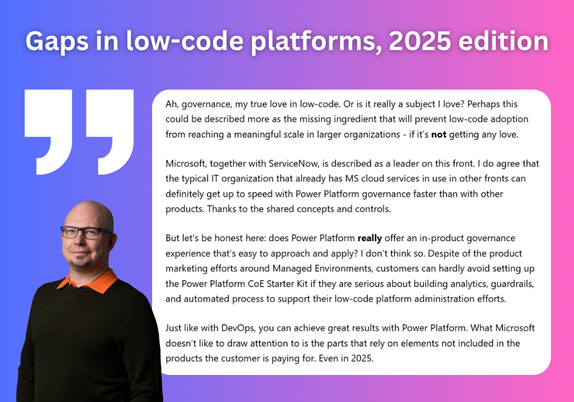 Ah, governance, my true love in low-code. Or is it really a subject I love? Perhaps this could be described more as the missing ingredient that will prevent low-code adoption from reaching a meaningful scale in larger organizations - if it’s not getting any love.

Microsoft, together with ServiceNow, is described as a leader on this front. I do agree that the typical IT organization that already has MS cloud services in use in other fronts can definitely get up to speed with Power Platform governance faster than with other products. Thanks to the shared concepts and controls.

But let’s be honest here: does Power Platform really offer an in-product governance experience that’s easy to approach and apply? I don’t think so. Despite of the product marketing efforts around Managed Environments, customers can hardly avoid setting up the Power Platform CoE Starter Kit if they are serious about building analytics, guardrails, and automated process to support their low-code platform administration efforts.

Just like with DevOps, you can achieve great results with Power Platform. What Microsoft doesn’t like to draw attention to is the parts that rely on elements not included in the products the customer is paying for. Even in 2025.