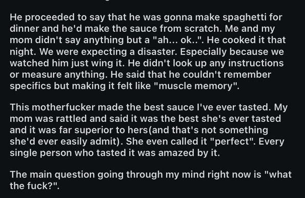 He proceeded to say that he was gonna make spaghetti for dinner and he'd make the sauce from scratch. Me and my mom didn't say anything but a "ah... ok..". He cooked it that night. We were expecting a disaster. Especially because we watched him just wing it. He didn't look up any instructions or measure anything. He said that he couldn't remember specifics but making it felt like "muscle memory".

This motherfucker made the best sauce I've ever tasted. My mom was rattled and said it was the best she's ever tasted and it was far superior to hers (and that's not something she'd ever easily admit). She even called it "perfect". Every single person who tasted it was amazed by it.

The main question going through my mind right now is "what the fuck?"