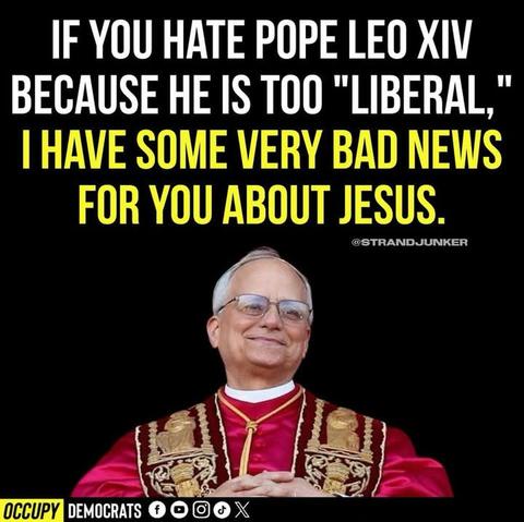Vor schwarzem Hintergrund steht ein älterer, weißhaariger Mann in päpstlicher Kleidung. Er trägt ein prunkvolles, rot-goldenes Ornat und eine weiße Halskrause. Mit einem sanften, fast schelmischen Lächeln blickt er in die Kamera – die Hände gefaltet, die Haltung entspannt und würdevoll.

Über seinem Kopf steht in großen, kontrastreichen Buchstaben:
„If you hate Pope Leo XIV because he is too ‘liberal,’ I have some very bad news for you about Jesus.“
Die Botschaft ist klar: Wer sich an einer offenen, menschenfreundlichen Haltung eines Papstes stört, wird mit der radikalen Nächstenliebe Jesu erhebliche Probleme haben.

Das Bild spielt provokant mit den heutigen politischen Begriffen. Es stellt die Frage:
Ist das, was heute als „zu liberal“ gilt, nicht genau das, wofür Jesus stand?
Der neue Papst wird hier zum Spiegel einer Gesellschaft, die sich in Gier und Geiz verrannt hat – und die vergessen hat, dass Empathie, Barmherzigkeit und Mut zur Veränderung keine ideologischen Schwächen, sondern spirituelle Stärken sind.🖖🖖