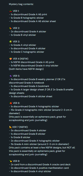 Mystery bag contents:

🍒 VER 1:
- 1x discontinued Grade A A6 print
- 1x Grade B holographic sticker
- 1x discontinued Grade A A6 sticker sheet

🍉 VER 2:
- 2x discontinued Grade A sticker
- 1x Grade B vinyl sticker

🥝 VER 3:
- 1x Grade A vinyl sticker
- 1x discontinued Grade A sticker
- 1x Grade C holographic sticker

🍑 VER 4 (NSFW)
- 1x NSFW discontinued Grade A A5 print
- 1x NSFW discontinued Grade A vinyl sticker
(both items have NSFW design)

🍇 VER 5:
- 1x discontinued Grade B weekly planner // OR // 1x discontinued Grade A notebook
- 1x discontinued Grade A bookmark
- 1x Grade A larger design sheet // OR // 2x Grade B smaller design sheets
- 1x discontinued Grade A sticker sheet

🍓 VER 6:
- 1x discontinued Grade A holographic sticker
- 15x Grade A holographic mini-sticker (around 2-3 cm in diameter)
(this pack is essentially an ephemera pack, great for scrapbooking and junk-journalling)

🍌VER 7 (NSFW):
- 5x discontinued Grade A sticker
- 1x discontinued Grade B sticker
- 1x Grade B sticker
- 2x discontinued Grade A holographic sticker
- 11x Grade A mini-sticker (around 2-3 cm in diameter)
(this pack contains at least a few NSFW designs, but NOT all; this pack is essentially an ephemera pack, great for scrapbooking and junk-journalling)

🍍 VER 8: 
- 2x card from a discontinued Grade A oracle card deck
- 2x discontinued Grade A positive manifestation card
- 1x discontinued Grade A vinyl sticker