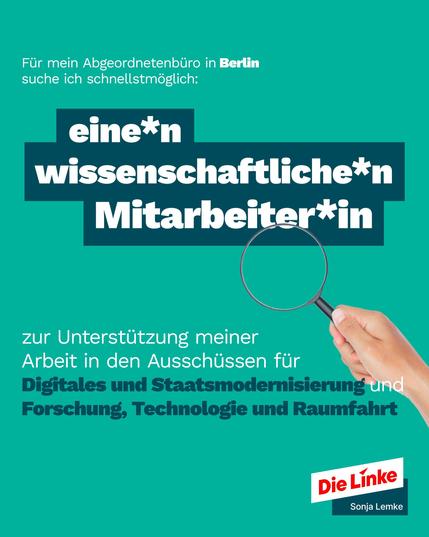 Für mein Abgeordnetenbüro in Berlin suche ich schnellstmöglich
eine*n wissenschaftliche*n Mitarbeiter*in
Zur Vorbereitung und Begleitung meiner Arbeit in den Ausschüssen für „Digitales und
Staatsmodernisierung“ und „Forschung, Technologie und Raumfahrt“