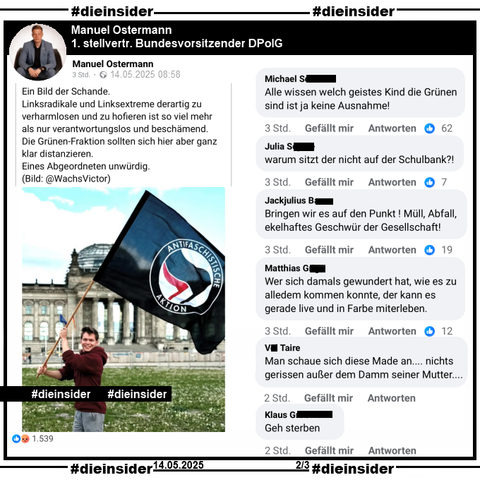 Manuel Ostermann, erster stellvertretender Bundesvorsitzender der DPolG Bundespolizeigewerkschaft postet 
"Ein Bild der Schande. Linksradikale und Linksextreme derartig zu verharmlosen und zu hofieren ist so viel mehr als nur verantwortungslos und beschämend. Die Grünen-Fraktion sollten sich hier aber ganz klar distanzieren. Eines Abgeordneten unwürdig." und teilt dazu ein Bild von Timon Dzienus, MdB Bündnis 90/Die Grünen der vorm Reichstagsgebäude eine Fahne mit "Antifaschistischer Aktion" schwenkt.

Wir zeigen auf Slide 2 u.a. die Kommentare 
"Alle wissen welch geistes Kind die Grünen sind ist ja keine Ausnahme!", "warum sitzt der nicht auf der Schulbank?!", "Bringen wir es auf den Punkt ! Müll, Abfall, ekelhaftes Geschwür der Gesellschaft!", "Wer sich damals gewundert hat, wie es zu alledem kommen konnte, der kann es gerade live und in Farbe miterleben.", "Man schaue sich diese Made an... nichts gerissen außer dem Damm seiner Mutter..." und "Geh sterben."