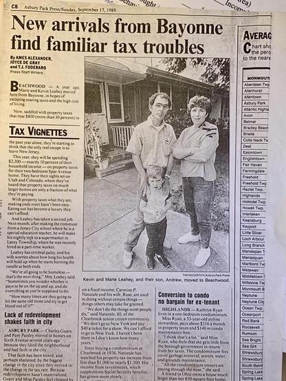 BEACHWOOD - A year ago. Marie and Kevin Leahey moved
here from Bayonne, in hopes of
escaping soaring taxes and the high cost
of living.
Now, saddled with property taxes
that rose $800 (more than 50 percent) in
TAX VIGNETTES
the past year alone, they're starting 10
think that the only real escape is 10
leave New Jersey.
This year, they will be spending
$2,300 — exactly 10 percent of their
household income — on property taxes
for their two-bedroom Spar A venue
home. They have their sights set on
Utah and Colorado, where they ve
heard that property taxes on much
larger homes are only a fraction of what
they're paying.
With property taxes what they are,
making ends meet hasn't been easy.
Eating out has become a luxury they
can't afford.
And Leahey has taken a second job.
Next month, after making the commute
from a Jersey City school where he is a
special education teacher, he will make
his nightly trek to a supermarket in
Lacey Township, where he was recently
hired as a part-time worker.
Leahey has cerebral palsy, and his
wife worries about how long his health
will hold up when he starts burning the
candle at both ends.
"We're all going to be homeless-
that's the next thing." Mrs. Leahey said.
"Sometimes you wonder whether it
pays to be on the up and up, and do
everything as you're supposed to do.
"How many times are they going 1o
hit the same old stone and try to get
blood out of it?"