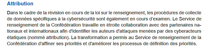 Texte expliquant que dans le cadre de la révision de la loi sur le renseignement, la collecte de données liées à la cybersécurité est en cours d’examen. Le Service de renseignement de la Confédération collabore avec des partenaires nationaux et internationaux pour identifier les auteurs des attaques menées par des cyberacteurs étatiques. Cette mission est appelée « attribution ». La transformation en cours a permis au service d’améliorer la définition et la hiérarchisation de ses priorités.