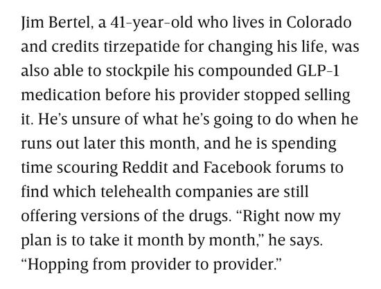 Jim Bertel, a 41-year-old who lives in Colorado and credits tirzepatide for changing his life, was also able to stockpile his compounded GLP-1 medication before his provider stopped selling it. He's unsure of what he's going to do when he runs out later this month, and he is spending time scouring Reddit and Facebook forums to find which telehealth companies are still offering versions of the drugs. "Right now my plan is to take it month by month," he says.
"Hopping from provider to provider."