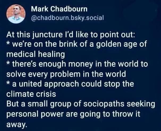 A post from Mark Chadbourn on Bluesky.  It reads:

At this juncture I'd like to point out: 
* we're on the brink of a golden age of medical healing 
* there’s enough money in the world to solve every problem in the world 
* a united approach could stop the climate crisis

But a small group of sociopaths seeking personal power are going to throw it away.