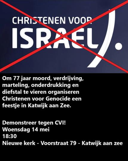 De tekst 'CHRISTENEN VOOR ISRAEL' met een rood kruis daar doorheen.

Om 77 jaar moord, verdrijving, marteling, onderdrukking en diefstal te vieren organiseren Christenen voor Genocide een feestje in Katwijk aan Zee.

Demonstreer tegen CVI!
Woensdag 14 mei
18:30
Nieuwe kerk - Voorstraat 79 - Katwijk aan zee