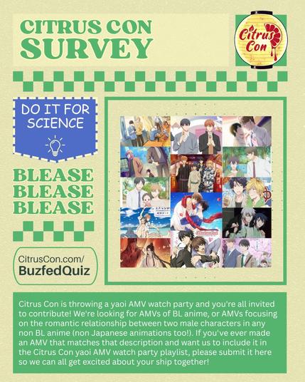 Citrus Con Survey

Image of the Citrus Con 2025 logo.

Banner that read: DO IT FOR SCIENCE with a lightbulb doodle.

BLEASE BLEASE BLEASE

CitrusCon.com/BuzfedQuiz

There is a collaged image of BL anime screencaps.

Citruscon is throwing a yaoi AMV watch party and you're all invited to contribute!

We're looking for AMVs of BL anime, or AMVs focusing on the romantic relationship between two male characters in any non BL anime (non Japanese animations too!).

If you've ever made an AMV that matches that description and want us to include it in the Citruscon yaoi AMV watch party playlist, please submit it here so we can all get excited about your ship together!