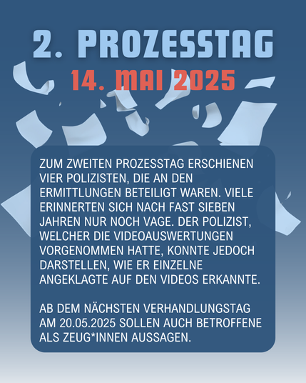 Text auf dem Bild: 

2. PROZESSTAG 14. Mai 2025

Zum zweiten Prozesstag erschienen vier Polizisten, die an den Ermittlungen beteiligt waren. Viele erinnerten sich nach fast sieben Jahren nur noch vage. Der Auswerter konnte jedoch darstellen, wie er einzelne Angeklagte auf den Videos erkannte.

Ab dem nächsten Verhandlungstag sollen auch Betroffene als Zeug*innen aussagen.