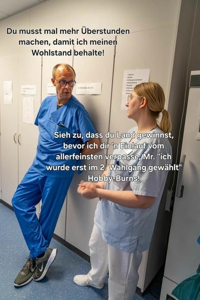 In einem Krankenhausflur stehen Merz und eine Krankenschwester in OP-Kleidung: Eine Frau konfrontiert Merz energisch. Der obere Bildtext lautet: „Du musst mal mehr Überstunden machen, damit ich meinen Wohlstand behalte!“ Die Frau kontert: „Sieh zu, dass du Land gewinnst, bevor ich dir ’n Einlauf vom allerfeinsten verpasse, Mr. ‚ich wurde erst im 2. Wahlgang gewählt‘ Hobby-Burns!“