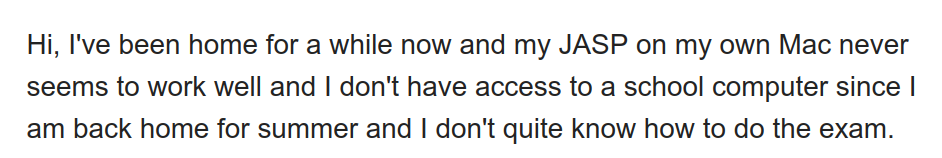 Email screenshot from a student who apparently waited four days to even attempt the exam.

"Hi, I've been home for a while now and my JASP on my own Mac never
seems to work well and | don't have access to a school computer since |
am back home for summer and | don't quite know how to do the exam."