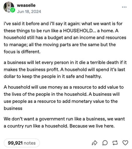 Tumblr post by:
weaselle
Jun 18, 2024

i’ve said it before and i’ll say it again: what we want is for these things to be run like a HOUSEHOLD… a home. A household still has a budget and an income and resources to manage; all the moving parts are the same but the focus is different.

a business will let every person in it die a terrible death if it makes the business profit. A household will spend it’s last dollar to keep the people in it safe and healthy.

A household will use money as a resource to add value to the lives of the people in the household. A business will use people as a resource to add monetary value to the business

We don’t want a government run like a business, we want a country run like a household. Because we live here.