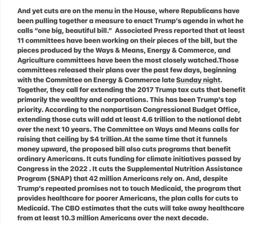 Republics  Give to the Rich and Take from the Poor
..cuts are on the menu in the House, where Republicans have been pulling together a measure to enact Trump’s agenda in what he calls “one big, beautiful bill.” AP reported that at least 11 committees have been working on their pieces of the bill, but the pieces produced by the Ways & Means, Energy & Commerce, and Agriculture committees have been the most closely watched.Those committees released their plans over the past few days, beginning with the Committee on Energy & Commerce late Sunday night. Together, they call for extending the 2017 Trump tax cuts that benefit primarily the wealthy and corporations. This has been Trump's top priority. According to the nonpartisan Congressional Budget Office, extending those cuts will add at least 4.6 trillion to the national debt over the next 10 years. The Committee on Ways and Means calls for raising that ceiling by $4 trillion.At the same time that it funnels money upward, the proposed bill also cuts programs that benefit ordinary Americans. It cuts funding for climate initiatives passed by Congress in the 2022 . It cuts the Supplemental Nutrition Assistance Program (SNAP) that 42 million Americans rely on. And, despite Trump's repedated promises not to touch Medicaid, the program that provides healthcare for poorer Americans, the plan calls for cuts to Medicaid. The CBO estimates that the cuts will take away healthcare from at least 10.3 million Americans over the next decade.