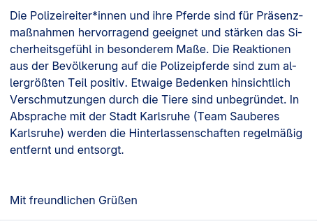 Screenshot einer Antwort auf eine IFG-Anfrage mit dem Text "Die Polizeireiter*innen und ihre Pferde sind für Präsenzmaßnahmen hervorragend geeignet und stärken das Sicherheitsgefühl in besonderem Maße. Die Reaktionen aus der Bevölkerung auf die Polizeipferde sind zum allergrößten Teil positiv. Etwaige Bedenken hinsichtlich Verschmutzungen durch die Tiere sind unbegründet. In Absprache mit der Stadt Karlsruhe (Team Sauberes Karlsruhe) werden die Hinterlassenschaften regelmäßig entfernt und entsorgt."