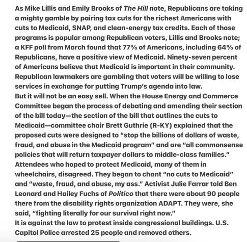 The Hill note, Republicans are taking a mighty gamble by pairing tax cuts for the richest Americans with cuts to Medicaid, SNAP, and clean-energy tax credits. Each of those programs is popular among Republican voters, …; a KFF poll from March found that 77% of Americans, including 64% of Republicans, have a positive view of Medicaid. 97% of Americans believe that Medicaid is important in their community. Republican lawmakers dare gambling that voters will be willing to lose services in exchange for putting Trump's agenda into law.
But it will not be an easy sell. When ..Committee began the process of debating and amending their section of the bill today—the section of the bill that outlines the cuts to Medicaid—committee chair Brett Guthrie (R-KY) explained that the proposed cuts were designed to “stop the hillions of dollars of waste, fraud, and abuse in the Medicaid program” and are “all commonsense policies that will return taxpayer dollars to middle-class families.” Attendees who hoped to protect Medicaid, many of them in wheelchairs, disagreed. They began to chant “no cuts to Medicaid” and “waste, fraud, and abuse, my ass.” Activist Julie Farrar told Ben Leonard and Hailey Fuchs of Politico that there were about 90 people there from the disability rights organization ADAPT. They were, she said, “fighting literally for our survival right now.”

It is against the law to protest inside congressional buildings. U.S. Capitol Police arrested 25 people and removed others.
