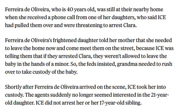 Ferreira de Oliveira, who is 40 years old, was still at their nearby home when she received a phone call from one of her daughters, who said ICE had pulled them over and were threatening to arrest Clara. 

Ferreira de Oliveira’s frightened daughter told her mother that she needed to leave the home now and come meet them on the street, because ICE was telling them that if they arrested Clara, they weren’t allowed to leave the baby in the hands of a minor. So, the feds insisted, grandma needed to rush over to take custody of the baby.

Shortly after Ferreira de Oliveira arrived on the scene, ICE took her into custody. The agents suddenly no longer seemed interested in the 21-year-old daughter. ICE did not arrest her or her 17-year-old sibling.