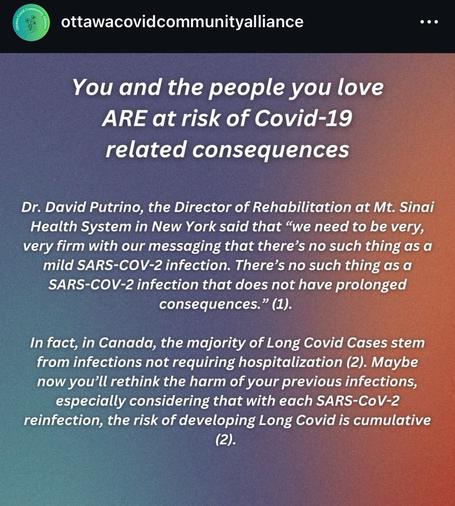ottawacovidcommunityalliance
Iliance
Cha Comm
Mene
•
You and the people you love
ARE at risk of Covid-19 related consequences
Dr. David Putrino, the Director of Rehabilitation at Mt. Sinai Health System in New York said that "we need to be very, very firm with our messaging that there's no such thing as a mild SARS-COV-2 infection. There's no such thing as a SARS-COV-2 infection that does not have prolonged consequences." (1).
In fact, in Canada, the majority of Long Covid Cases stem from infections not requiring hospitalization (2). Maybe now you'll rethink the harm of your previous infections, especially considering that with each SARS-CoV-2 reinfection, the risk of developing Long Covid is cumulative (2).