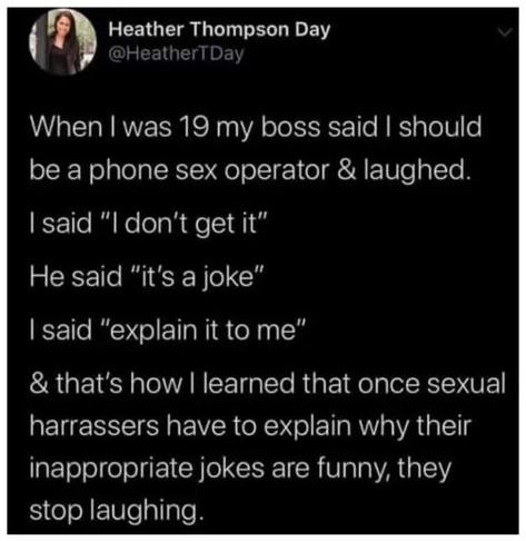 When I was 19 my boss said I should be a sex operator and laughed.
I said: "I don't get it"
He said: "it's a joke"
I said: "explain it to me"
And that's how I learnt that once sexual harassers have to explain why their inappropriate jokes are funny, they stop laughing