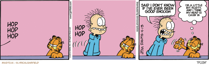 Original Garfield comic from April 13, 2010
Text replaced with lyrics from: Push

Transcript:
• Said I Don't Know If I've Ever Been Good Enough
• I'm A Little Bit Rusty, And I Think My Head Is Cavin' In


--------------
Original Text:
• *Hop hop hop*
• *Hop hop*
• Jon:  I shrank my underwear in the dryer.
• Garfield:  Do that funny walk again!