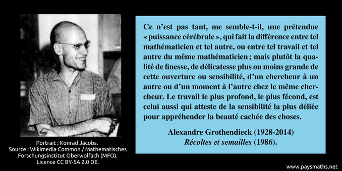 Portrait photographique d'Alexandre Grothendieck, et une citation : "Ce n’est pas tant, me semble-t-il, une prétendue "puissance cérébrale", qui fait la différence entre tel mathématicien et tel autre, ou entre tel travail et tel autre du même mathématicien ; mais plutôt la qualité de finesse, de délicatesse plus ou moins grande de cette ouverture ou sensibilité, d’un chercheur à un autre ou d’un moment à l’autre chez le même chercheur. Le travail le plus profond, le plus fécond, est celui aussi qui atteste de la sensibilité la plus déliée pour appréhender la beauté cachée des choses."
